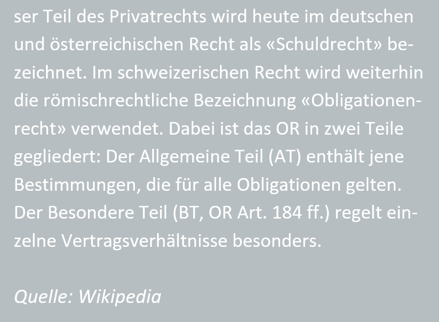 Teil des Privatrechts wird heute im deutschen und oesterreichischen Recht als Schuldrecht bezeichnet. Im schweizerischen Recht wird weiterhin die roemischrechtliche Bezeichnung Obligationenrecht verwendet. Dabei ist das OR in zwei Teile gegliedert: Der Allgemeine Teil (AT) enthaelt jene Bestimmungen, die fuer alle Obligationen gelten. Der Besondere Teil (BT, OR Art. 184 ff.) regelt einzelne Vertragsverhaeltnisse besonders. Quelle: Wikipedia